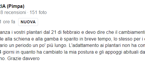 Recensione di Alessia Cara: Metto con costanza i vostri plantari dal 21 di febbraio e devo dire che il cambiamento della mia vita è notevole. Il male alla schiena e alla gamba è sparito in breve tempo, lo stesso per i dolori al collo anche se è stato necessario un periodo un po' più lungo. L'adattamento ai plantari non ha comportato dolore però ha richiesto 3-4 giorni in quanto ha cambiato la mia postura e gli appoggi abituali dai piedi Ora non potrei più farne a meno. Grazie davvero. 5 stelle