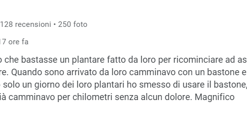 Recensione di Gi Kkey: Non credevo che bastasse un plantare fatto da loro per ricominciare ad assaporare il piacere di camminare. Quando sono arrivato da loro camminavo con un bastone e in preda a dolori atroci. Dopo solo un giorno dei loro plantari ho smesso di usare il bastone, dopo poche settimane già camminavo per chilometri senza alcun dolore. Magnifico. 5 stelle