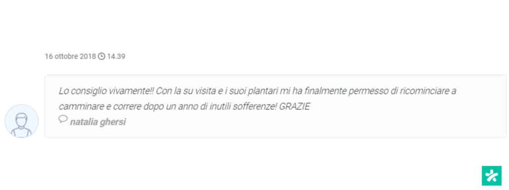 Recensione di Natalia Ghersi: Lo consiglio vivamente!! Con la sua visita e i suoi plantari mi ha finalmente permesso di ricominciare a camminare e correre dopo un anno di inutili sofferenze! GRAZIE