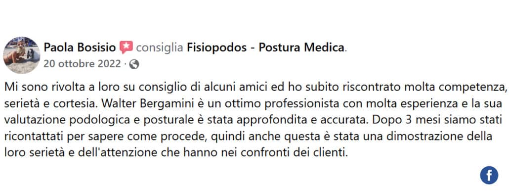 Recensione di Paola Bosisio: Mi sono rivolta a loro su consiglio di alcuni amici ed ho subito riscontrato molta competenza, serietà e cortesia. Walter Bergamini è un ottimo professionista con molta esperienza e la sua valutazione podologica e posturale è stata approfondita e accurata. Dopo 3 mesi siamo stati ricontattati per sapere come procede, quindi anche questa è stata una dimostrazione della loro serietà e dell'attenzione che hanno nei confronti dei clienti.