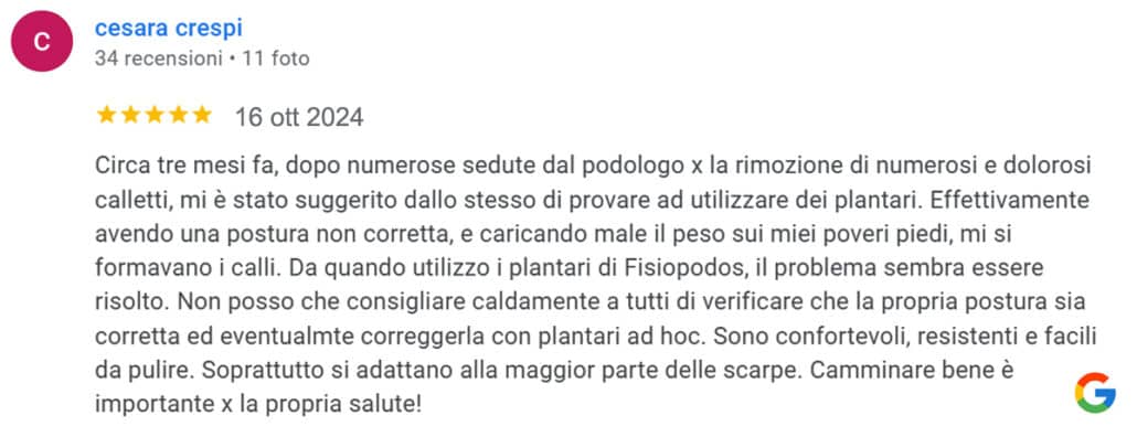 Recensione di Cesara Crespi: Circa tre mesi fa, dopo numerose sedute dal podologo per la rimozione di numerosi e dolorosi calletti, mi è stato suggerito dallo stesso di provare ad utilizzare dei plantari. Effettivamente avendo una postura non corretta, e caricando male il peso sui miei poveri piedi, mi si formavano i calli. Da quando utilizzo i plantari di Fisiopodos, il problema sembra essere risolto. Non posso che consigliare caldamente a tutti di verificare che la propria postura sia corretta ed eventualmente correggerla con plantari ad hoc. Sono confortevoli, resistenti e facili da pulire. Soprattutto si adattano alla maggior parte delle scarpe. Camminare bene è importante per la propria salute! 5 stelle