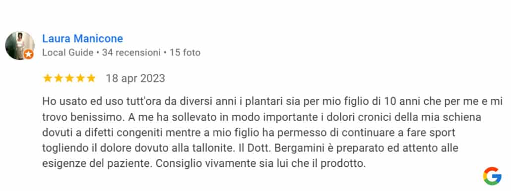 Recensione di Laura Manicone: Ho usato ed uso tutt'ora da diversi anni i plantari sia per mio figlio di 10 anni che per me e mi trovo benissimo. A me ha sollevato in modo importante i dolori cronici della mia schiena dovuti a difetti congeniti mentre a mio figlio ha permesso di continuare a fare sport togliendo il dolore dovuto alla tallonite. Il Dott. Bergamini è preparato ed attento alle esigenze del paziente. Consiglio vivamente sia lui che il prodotto. 5 stelle