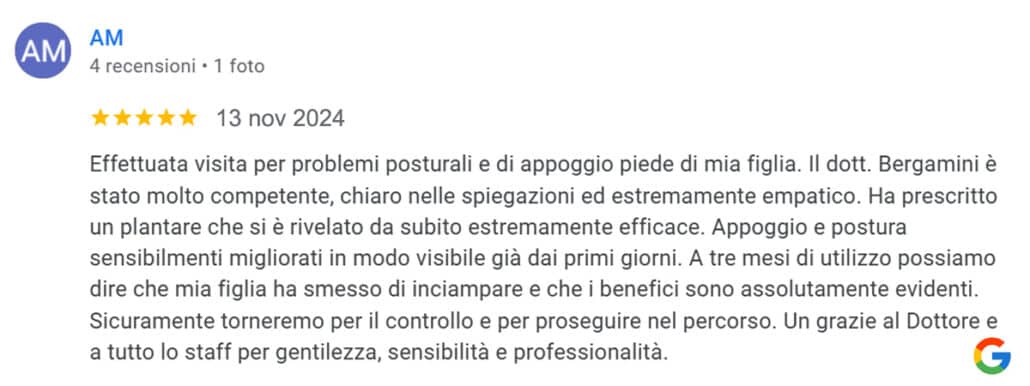 Recensione di AM: Effettuata visita per problemi posturali e di appoggio piede di mia figlia. Il dott. Bergamini è stato molto competente, chiaro nelle spiegazioni ed estremamente empatico. Ha prescritto un plantare che si è rivelato da subito estremamente efficace. Appoggio e postura sensibilmente migliorati in modo visibile già dai primi giorni. A tre mesi di utilizzo possiamo dire che mia figlia ha smesso di inciampare e che i benefici sono assolutamente evidenti. Sicuramente torneremo per il controllo e per proseguire nel percorso. Un grazie al Dottore e a tutto lo staff per gentilezza, sensibilità e professionalità. 5 stelle
