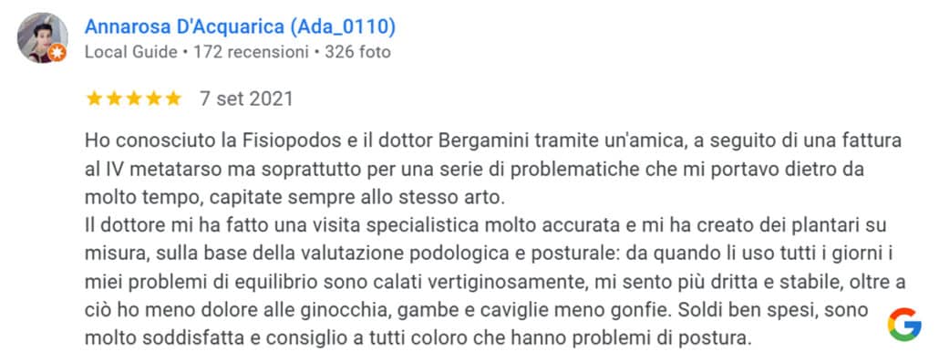 Recensione di Annarosa D'Acquarica: Ho conosciuto la Fisiopodos e il dottor Bergamini tramite un'amica, a seguito di una fattura al IV metatarso ma soprattutto per una serie di problematiche che mi portavo dietro da molto tempo, capitate sempre allo stesso arto. Il dottore mi ha fatto una visita specialistica molto accurata e mi ha creato dei plantari su misura, sulla base della valutazione podologica e posturale: da quando li uso tutti i giorni i miei problemi di equilibrio sono calati vertiginosamente, mi sento più dritta e stabile, oltre a ciò ho meno dolore alle ginocchia, gambe e caviglie meno gonfie. Soldi ben spesi, sono molto soddisfatta e consiglio a tutti coloro che hanno problemi di postura. 5 stelle