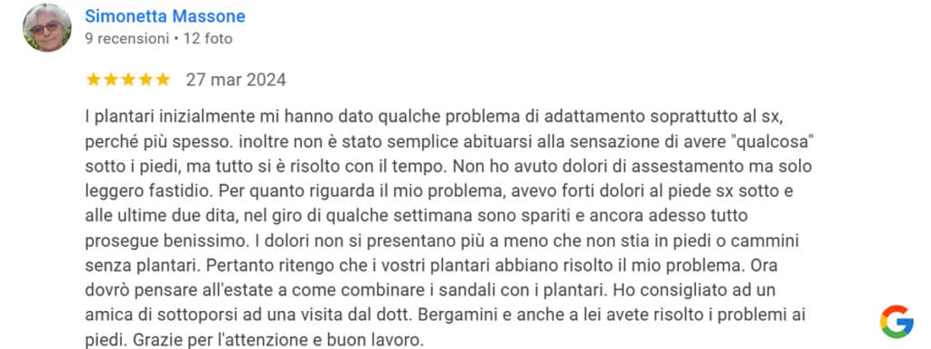 Recensione di Simonetta Massone: I plantari inizialmente mi hanno dato qualche problema di adattamento soprattutto al sx, perché più spesso. inoltre non è stato semplice abituarsi alla sensazione di avere "qualcosa" sotto i piedi, ma tutto si è risolto con il tempo. Non ho avuto dolori di assestamento ma solo leggero fastidio. Per quanto riguarda il mio problema, avevo forti dolori al piede sx sotto e alle ultime due dita, nel giro di qualche settimana sono spariti e ancora adesso tutto prosegue benissimo. I dolori non si presentano più a meno che non stia in piedi o cammini senza plantari. Pertanto ritengo che i vostri plantari abbiano risolto il mio problema. Ora dovrò pensare all'estate a come combinare i sandali con i plantari. Ho consigliato ad un amica di sottoporsi ad una visita dal dott. Bergamini e anche a lei avete risolto i problemi ai piedi. Grazie per l'attenzione e buon lavoro. 5 stelle
