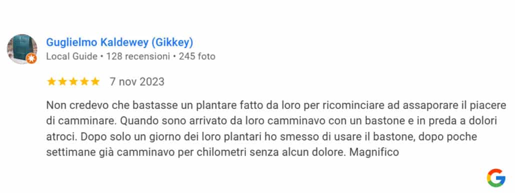 Recensione di Guglielmo Kaldewey: Non credevo che bastasse un plantare fatto da loro per ricominciare ad assaporare il piacere di camminare. Quando sono arrivato da loro camminavo con un bastone e in preda a dolori atroci. Dopo solo un giorno dei loro plantari ho smesso di usare il bastone, dopo poche settimane già camminavo per chilometri senza alcun dolore. Magnifico. 5 stelle