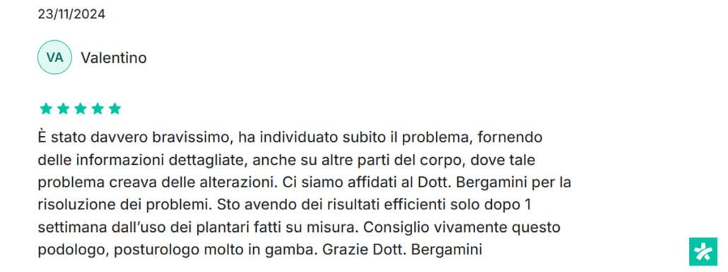 Recensione di Valentino: È stato davvero bravissimo, ha individuato subito il problema, fornendo delle informazioni dettagliate, anche su altre parti del corpo, dove tale problema creava delle alterazioni. Ci siamo affidati al Dott. Bergamini per la risoluzione dei problemi. Sto avendo dei risultati efficienti solo dopo 1 settimana dall’uso dei plantari fatti su misura. Consiglio vivamente questo podologo, posturologo molto in gamba. Grazie Dott. Bergamini. 5 stelle