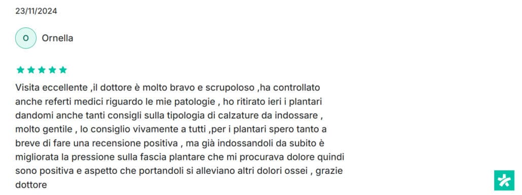 Recensione di Ornella: Visita eccellente ,il dottore è molto bravo e scrupoloso ,ha controllato anche referti medici riguardo le mie patologie , ho ritirato ieri i plantari dandomi anche tanti consigli sulla tipologia di calzature da indossare , molto gentile , lo consiglio vivamente a tutti ,per i plantari spero tanto a breve di fare una recensione positiva , ma già indossandoli da subito è migliorata la pressione sulla fascia plantare che mi procurava dolore quindi sono positiva e aspetto che portandoli si alleviano altri dolori ossei , grazie dottore. 5 stelle