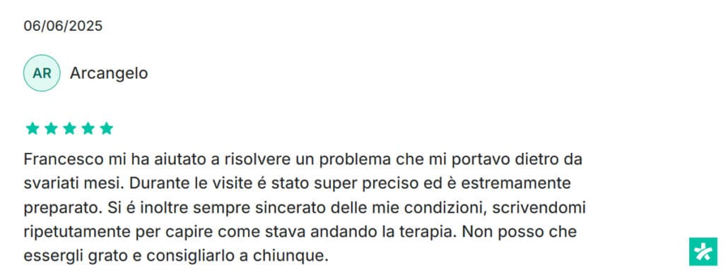Recensione di Arcangelo: Francesco mi ha aiutato a risolvere un problema che mi portavo dietro da svariati mesi. Durante le visite é stato super preciso ed è estremamente preparato. Si é inoltre sempre sincerato delle mie condizioni, scrivendomi ripetutamente per capire come stava andando la terapia. Non posso che essergli grato e consigliarlo a chiunque. 5 stelle